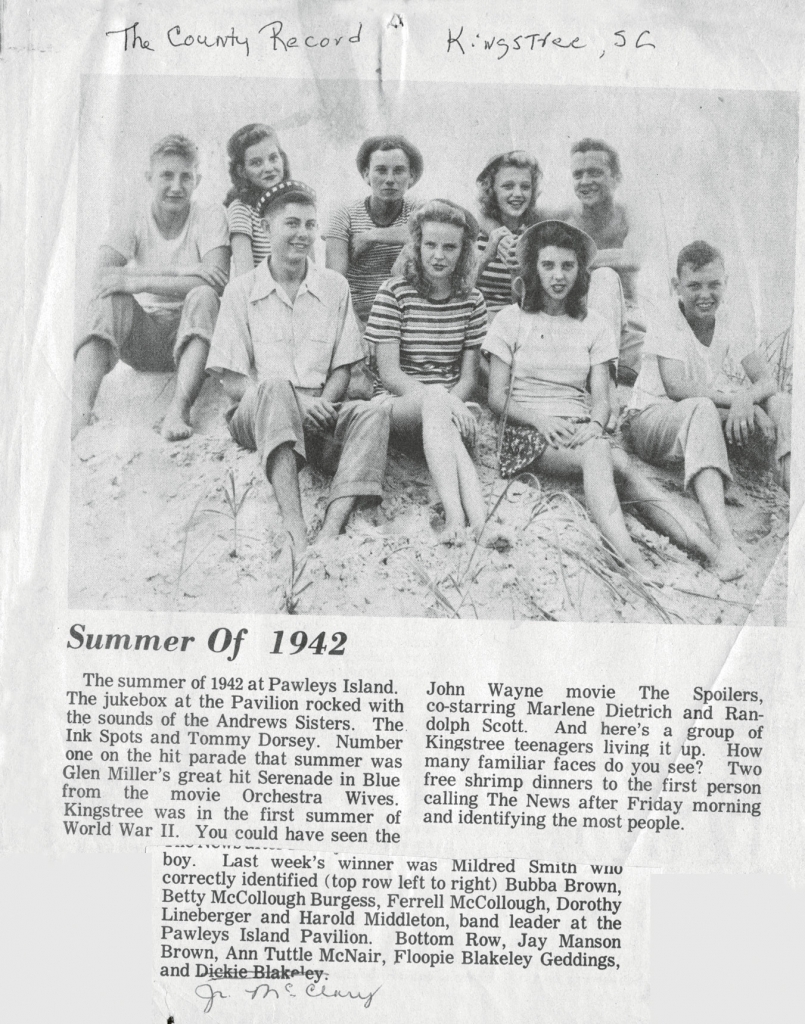 From The County Record of Kingstree, S.C.: During the summer of 1942, a group of Kingstree teenagers gathered at the beach; they include left to right, top row, Bubba Brown, Betty McCullough (Burgess), Ferrell McCullough, Dorothy Lineberger and Harold Middleton, band leader at the Lafayette Pavilion. Bottom row, Jay Manson Brown, Ann Tuttle (McNair), Floopie Blakely (Geddings) and Junior McClary.